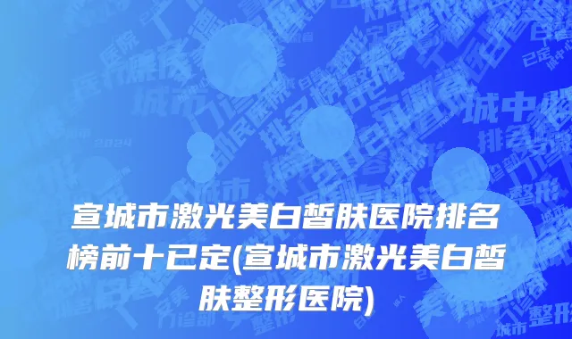 宣城市激光美白皙肤医院排名榜前十已定(宣城市激光美白皙肤整形医院)