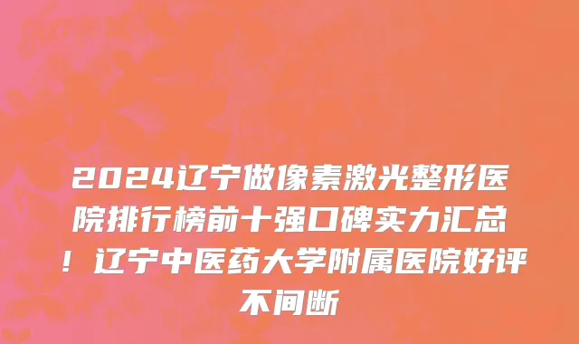 2024辽宁做像素激光整形医院排行榜前十强口碑实力汇总!辽宁中医药大学附属医院好评不间断