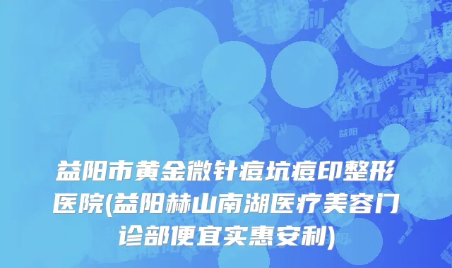 益阳市黄金微针痘坑痘印整形医院(益阳赫山南湖医疗美容门诊部便宜实惠安利)