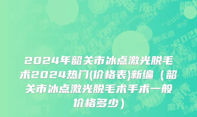 2024年韶关市冰点激光脱毛术2024热门(价格表)新编（韶关市冰点激光脱毛术手术一般价格多少）