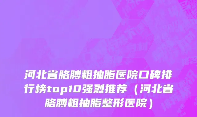 河北省胳膊粗抽脂医院口碑排行榜top10强烈推荐（河北省胳膊粗抽脂整形医院）