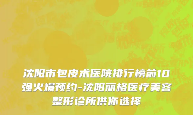 沈阳市包皮术医院排行榜前10强火爆预约-沈阳丽格医疗美容整形诊所供你选择