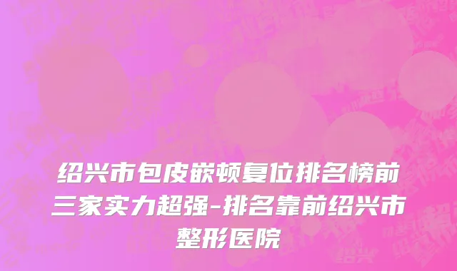 绍兴市包皮嵌顿复位排名榜前三家实力超强-排名靠前绍兴市整形医院