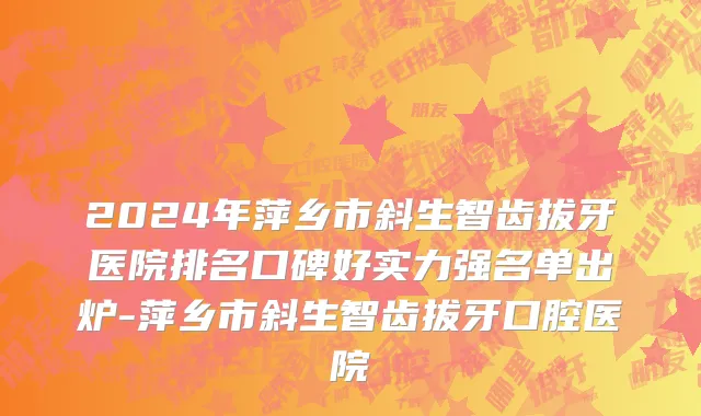 2024年萍乡市斜生智齿拔牙医院排名口碑好实力强名单出炉-萍乡市斜生智齿拔牙口腔医院