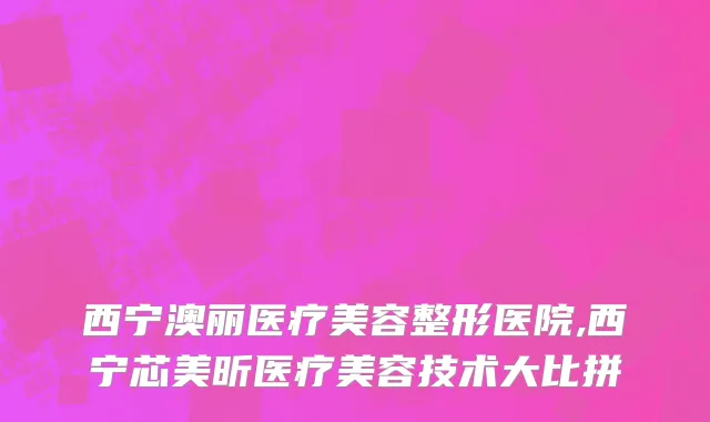 西宁澳丽医疗美容整形医院,西宁芯美昕医疗美容技术大比拼