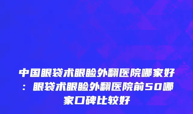 中国眼袋术眼睑外翻医院哪家好：眼袋术眼睑外翻医院前50哪家口碑比较好