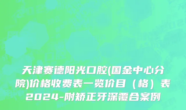 天津赛德阳光口腔(国金中心分院)价格收费表一览价目（格）表2024-附矫正牙深覆合案例