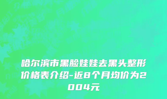 哈尔滨市黑脸娃娃去黑头整形价格表介绍-近8个月均价为2004元