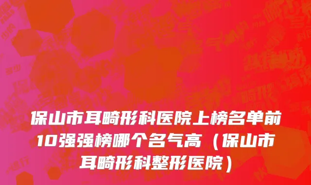 保山市耳畸形科医院上榜名单前10强强榜哪个名气高（保山市耳畸形科整形医院）