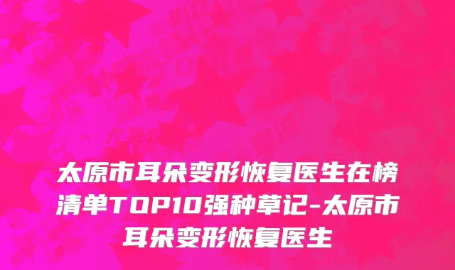 太原市耳朵变形恢复医生在榜清单TOP10强种草记-太原市耳朵变形恢复医生