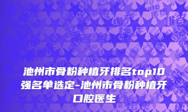池州市骨粉种植牙排名top10强名单选定-池州市骨粉种植牙口腔医生