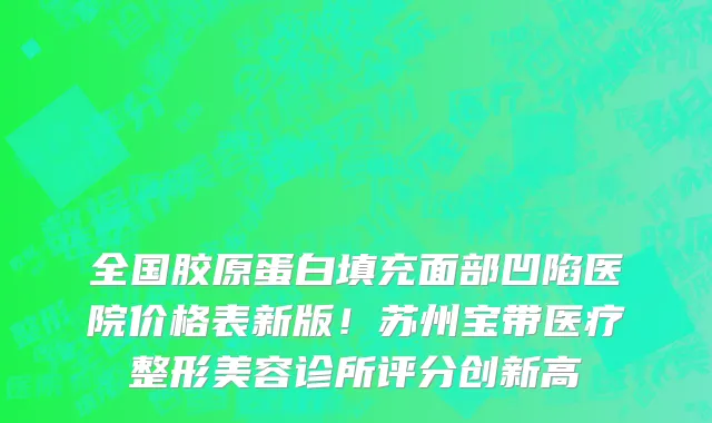 全国胶原蛋白填充面部凹陷医院价格表新版！苏州宝带医疗整形美容诊所评分创新高