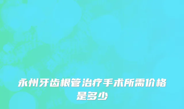 永州牙齿根管治疗手术所需价格是多少