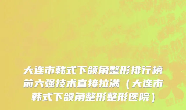 大连市韩式下颌角整形排行榜前六强技术直接拉满（大连市韩式下颌角整形整形医院）
