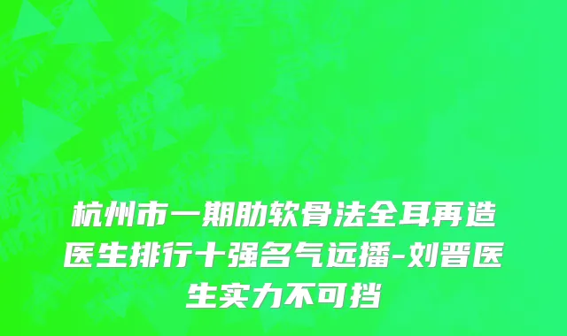 杭州市一期肋软骨法全耳再造医生排行十强名气远播-刘晋医生实力不可挡