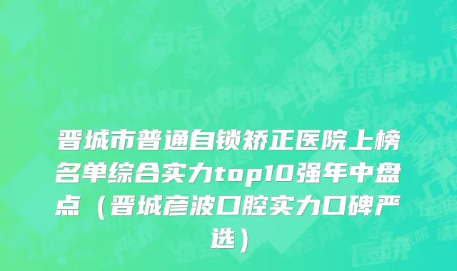 晋城市普通自锁矫正医院上榜名单综合实力top10强年中盘点（晋城彦波口腔实力口碑严选）