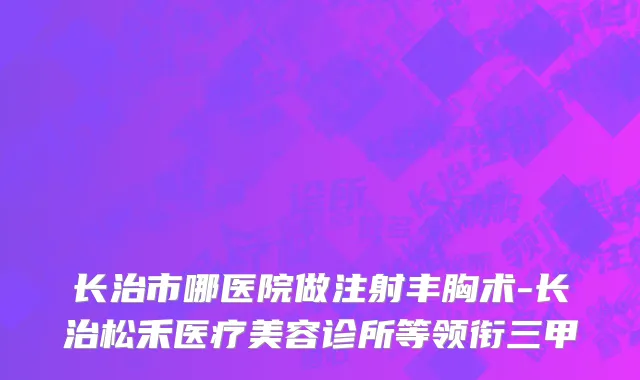 长治市哪医院做注射丰胸术-长治松禾医疗美容诊所等领衔三甲