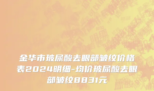 金华市玻尿酸去眼部皱纹价格表2024明细-均价玻尿酸去眼部皱纹8831元