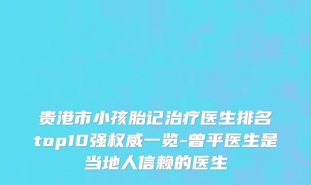 贵港市小孩胎记治疗医生排名top10强权威一览-曾平医生是当地人信赖的医生