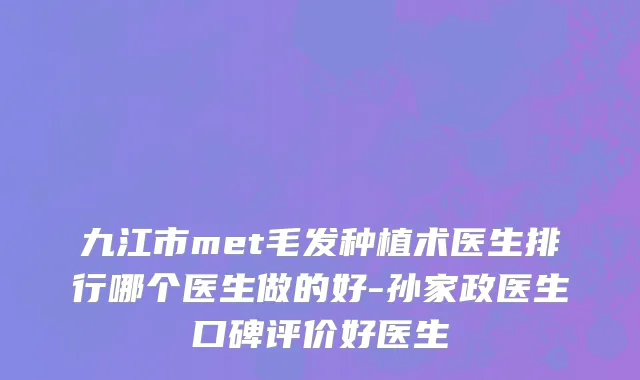 九江市met毛发种植术医生排行哪个医生做的好-孙家政医生口碑评价好医生