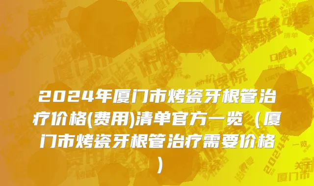 2024年厦门市烤瓷牙根管治疗价格(费用)清单官方一览（厦门市烤瓷牙根管治疗需要价格）