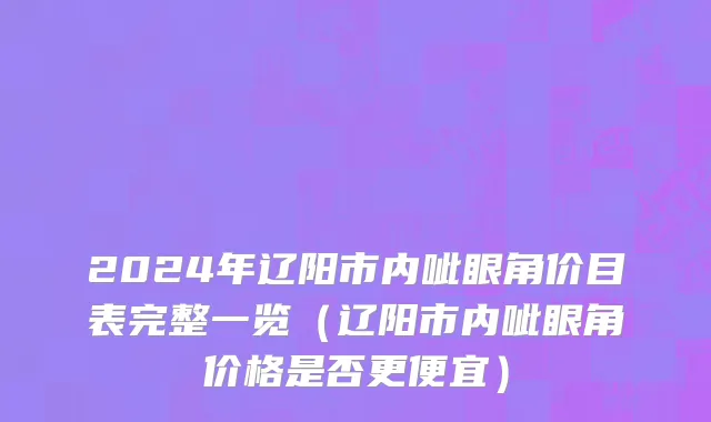 2024年辽阳市内呲眼角价目表完整一览（辽阳市内呲眼角价格是否更便宜）