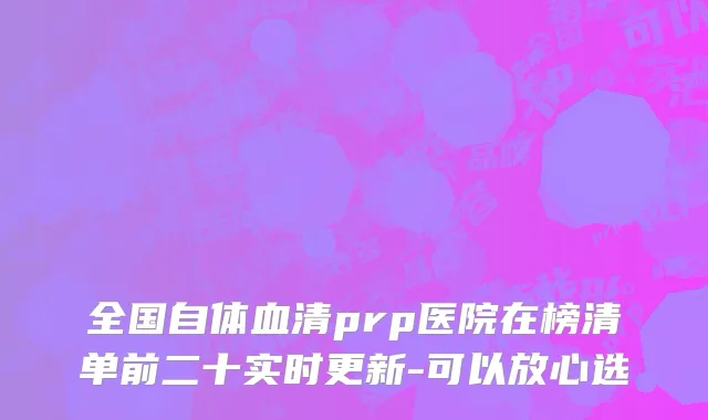全国自体血清prp医院在榜清单前二十实时更新-可以放心选