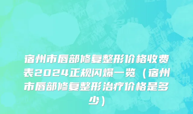 宿州市唇部修复整形价格收费表2024正规闪爆一览（宿州市唇部修复整形治疗价格是多少）