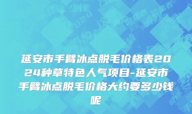 延安市手臂冰点脱毛价格表2024种草特色人气项目-延安市手臂冰点脱毛价格大约要多少钱呢