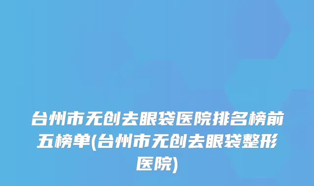 台州市无创去眼袋医院排名榜前五榜单(台州市无创去眼袋整形医院)