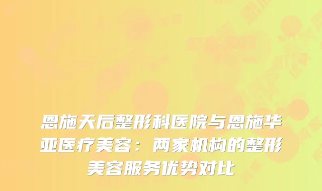 恩施天后整形科医院与恩施华亚医疗美容：两家机构的整形美容服务优势对比