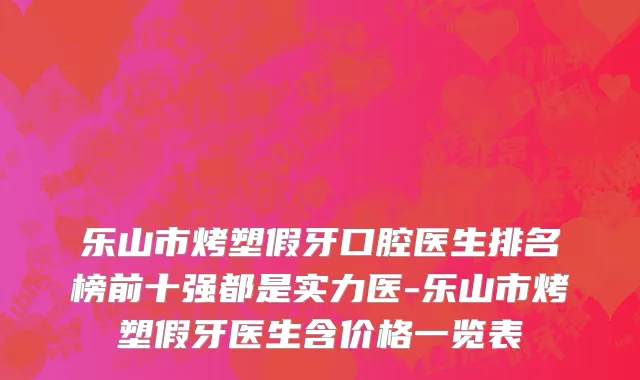 乐山市烤塑假牙口腔医生排名榜前十强都是实力医-乐山市烤塑假牙医生含价格一览表