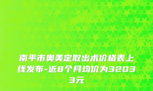 南平市奥美定取出术价格表上线发布-近8个月均价为32033元