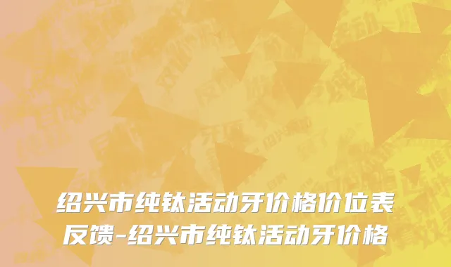 绍兴市纯钛活动牙价格价位表反馈-绍兴市纯钛活动牙价格
