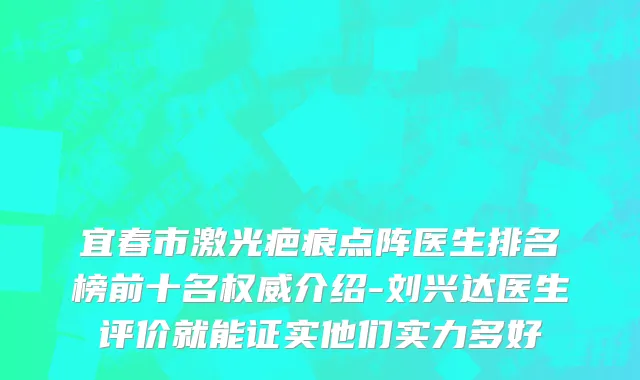 宜春市激光疤痕点阵医生排名榜前十名权威介绍-刘兴达医生评价就能证实他们实力多好