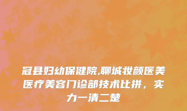 冠县妇幼保健院,聊城妆颜医美医疗美容门诊部技术比拼，实力一清二楚
