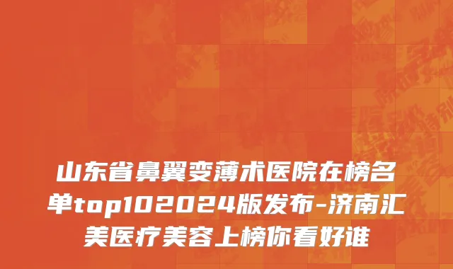 山东省鼻翼变薄术医院在榜名单top102024版发布-济南汇美医疗美容上榜你看好谁