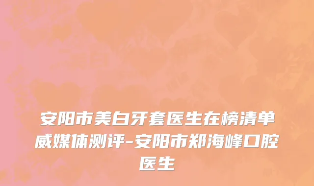 安阳市美白牙套医生在榜清单威媒体测评-安阳市郑海峰口腔医生