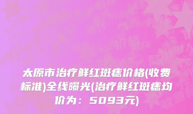 太原市治疗鲜红斑痣价格(收费标准)全线曝光(治疗鲜红斑痣均价为：5093元)