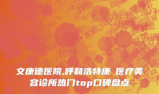 文康德医院,呼和浩特康睎医疗美容诊所热门top口碑盘点