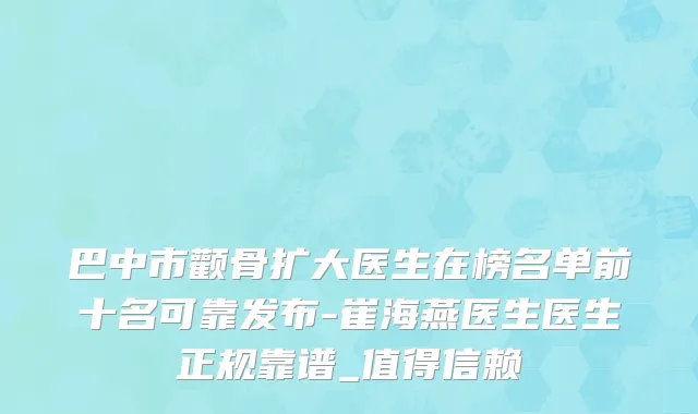 巴中市颧骨扩大医生在榜名单前十名可靠发布-崔海燕医生医生正规靠谱_值得信赖