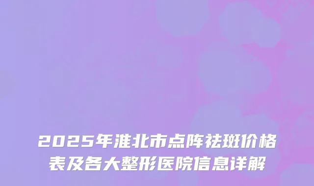 2025年淮北市点阵祛斑价格表及各大整形医院信息详解