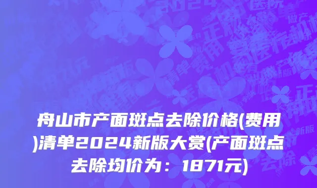舟山市产面斑点去除价格(费用)清单2024新版大赏(产面斑点去除均价为：1871元)