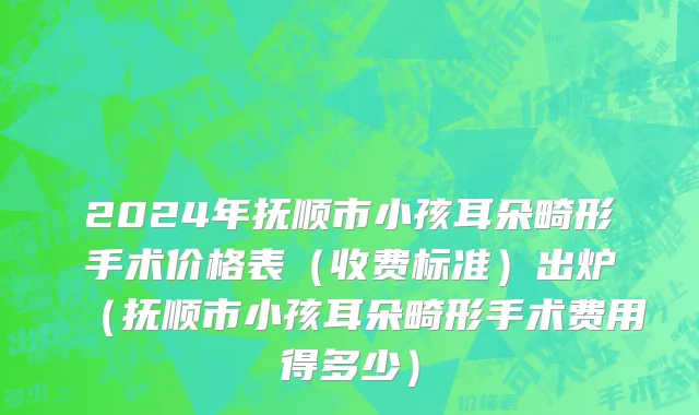 2024年抚顺市小孩耳朵畸形手术价格表（收费标准）出炉（抚顺市小孩耳朵畸形手术费用得多少）