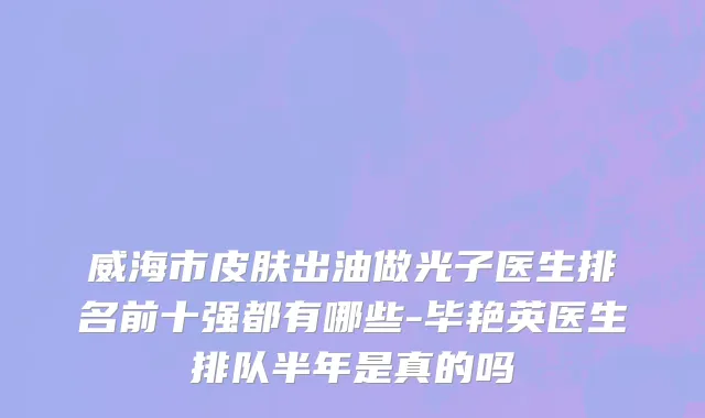 威海市皮肤出油做光子医生排名前十强都有哪些-毕艳英医生排队半年是真的吗