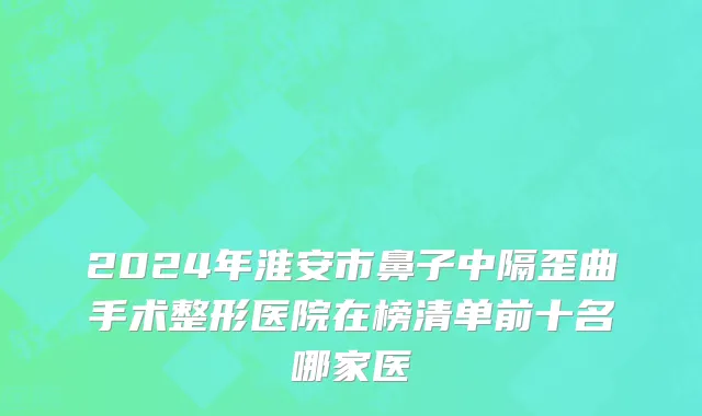 2024年淮安市鼻子中隔歪曲手术整形医院在榜清单前十名哪家医