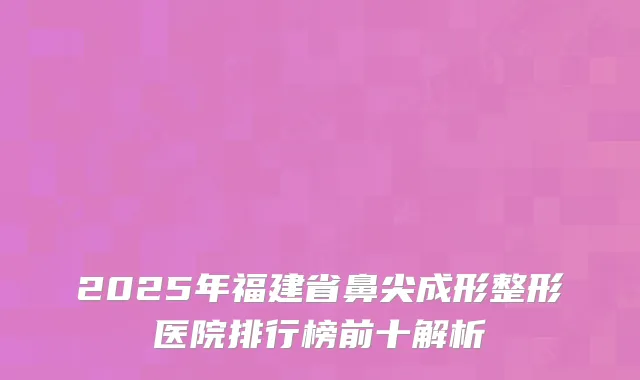 2025年福建省鼻尖成形整形医院排行榜前十解析