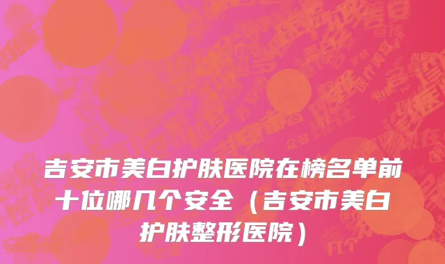 吉安市美白护肤医院在榜名单前十位哪几个安全（吉安市美白护肤整形医院）
