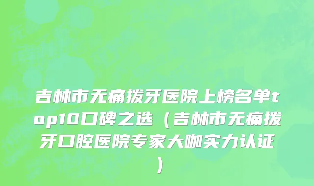 吉林市无痛拨牙医院上榜名单top10口碑之选（吉林市无痛拨牙口腔医院专家大咖实力认证）