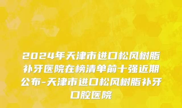 2024年天津市进口松风树脂补牙医院在榜清单前十强近期公布-天津市进口松风树脂补牙口腔医院